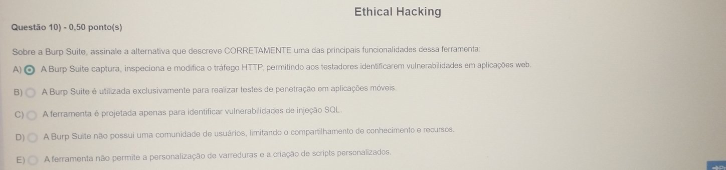 Ethical Hacking
Questão 10) - 0,50 ponto(s)
Sobre a Burp Suite, assinale a alternativa que descreve CORRETAMENTE uma das principais funcionalidades dessa ferramenta:
A) A Burp Suite captura, inspeciona e modifica o tráfego HTTP, permitindo aos testadores identificarem vulnerabilidades em aplicações web.
B) A Burp Suite é utilizada exclusivamente para realizar testes de penetração em aplicações móveis.
A ferramenta é projetada apenas para identificar vulnerabilidades de injeção SQL.
D) A Burp Suite não possui uma comunidade de usuários, limitando o compartilhamento de conhecimento e recursos.
E A ferramenta não permite a personalização de varreduras e a criação de scripts personalizados.