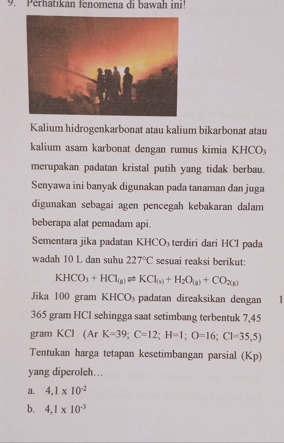 Perhatıkan fenomena di bawah ini!
Kalium hidrogenkarbonat atau kalium bikarbonat atau
kalium asam karbonat dengan rumus kimia KHCO3
merupakan padatan kristal putih yang tidak berbau.
Senyawa ini banyak digunakan pada tanaman dan juga
digunakan sebagai agen pencegah kebakaran dalam
beberapa alat pemadam api.
Sementara jika padatan K HCO_3 terdiri dari HCl pada
wadah 10 L dan suhu 227°C sesuai reaksi berikut:
KHCO_3+HCl_(g)leftharpoons KCl_(s)+H_2O_(g)+CO_2(g)
Jika 100 gram KHCO_3 padatan direaksikan dengan 11
365 gram HCI sehingga saat setimbang terbentuk 7,45
gram KCl (Ar K=39;C=12; H=1; O=16; C1=35,5)
Tentukan harga tetapan kesetimbangan parsial (Kp)
yang diperoleh…
a. 4,1* 10^(-2)
b. 4,1* 10^(-3)