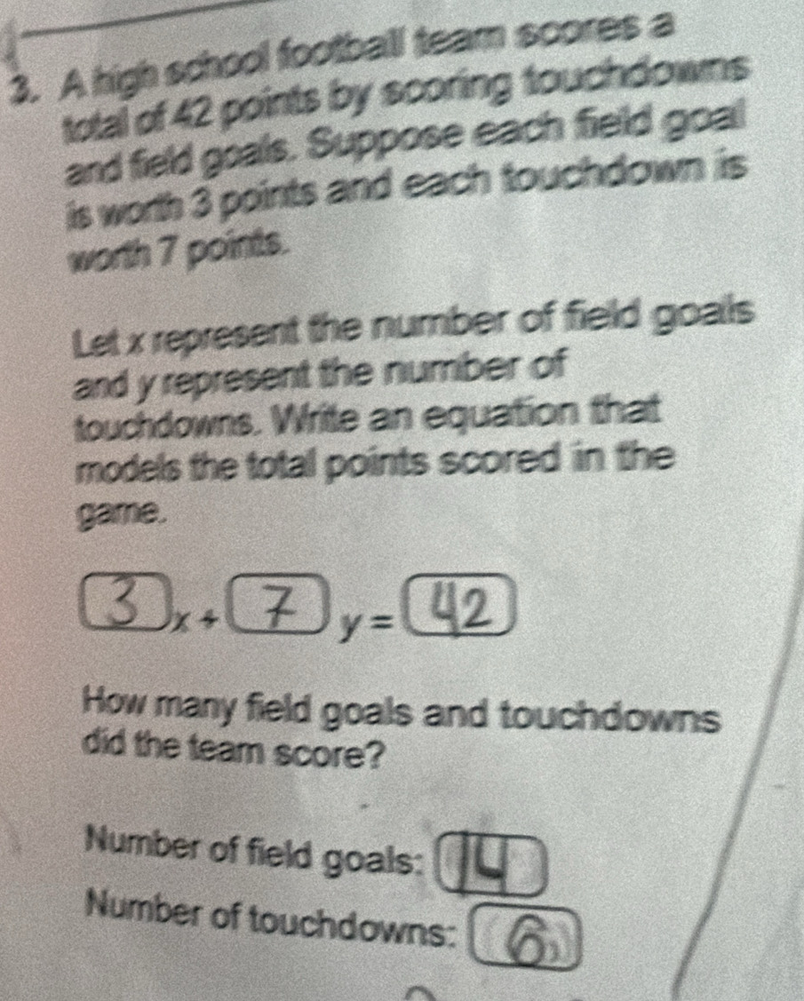 A high school football team scores a 
total of 42 points by scoring touchdowns 
and field goals. Suppose each field goal 
is worth 3 points and each touchdown is 
worth 7 points. 
Let x represent the number of field goals 
and y represent the number of 
touchdowns. Write an equation that 
models the total points scored in the 
game.
2x^2
③x+⑦ | y=
How many field goals and touchdowns 
did the team score? 
Number of field goals: 14
Number of touchdowns: 16