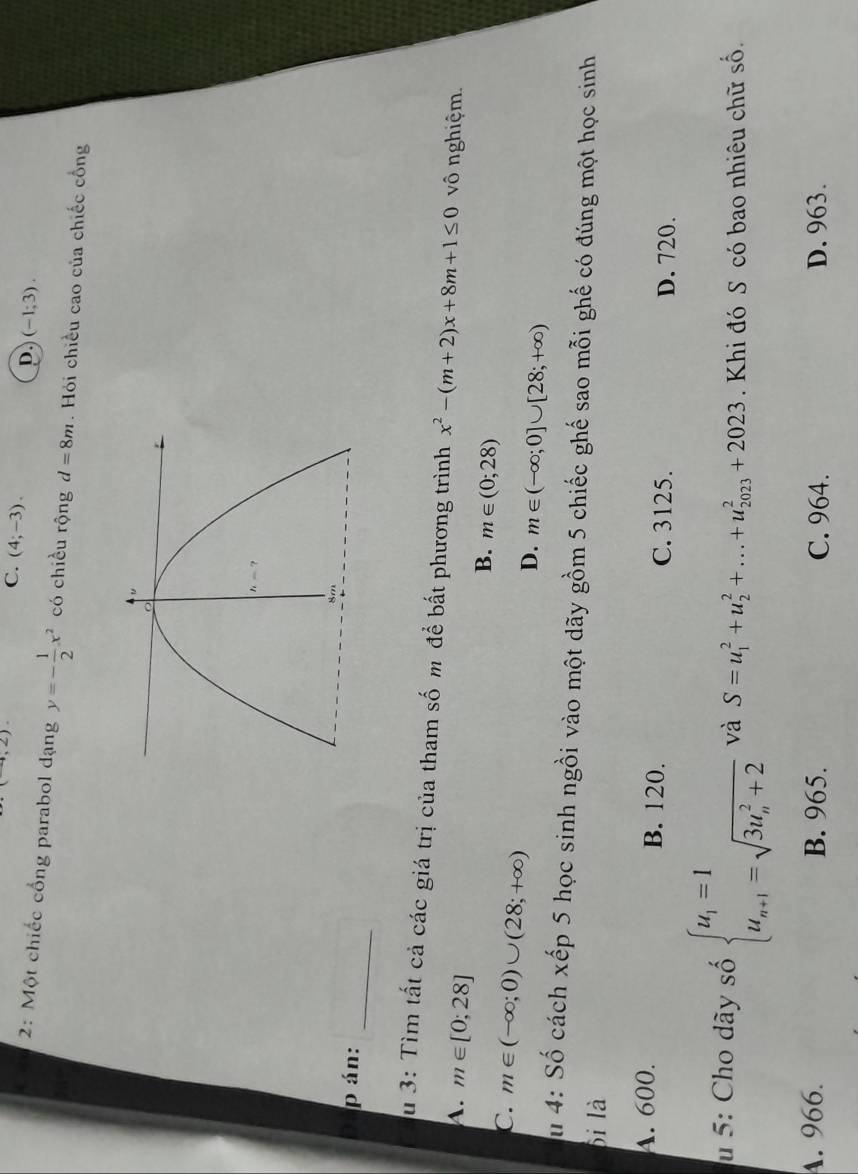 ,2)
C. (4;-3).
D. (-1;3).
2: Một chiếc cổng parabol dạng y=- 1/2 x^2 có chiều rộng d=8m. Hỏi chiều cao của chiếc cổng
p án:_
Su 3: Tìm tất cả các giá trị của tham số m để bất phương trình x^2-(m+2)x+8m+1≤ 0 vô nghiệm.
A. m∈ [0;28]
B. m∈ (0;28)
C. m∈ (-∈fty ;0)∪ (28;+∈fty )
D. m∈ (-∈fty ;0]∪ [28;+∈fty )
Su 4: Số cách xếp 5 học sinh ngồi vào một dãy gồm 5 chiếc ghế sao mỗi ghế có đúng một học sinh
bi là
A. 600. B. 120. C. 3125. D. 720.
u 5: Cho dãy số beginarrayl u_1=1 u_n+1=sqrt (3u_n)^2+2endarray. và S=u_1^2+u_2^2+...+u_(2023)^2+2023. Khi đó S có bao nhiêu chữ số.
A. 966. B. 965. C. 964. D. 963.