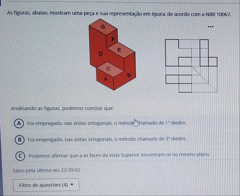 As figuras, abaixo, mostram uma peça e sua representação em épura, de acordo com a NBR 10067.
Analisando as figuras, podemos concluir que:
A ) Foi empregado, nas vistas ortogonais, o métod ''thamado de 1° diedro.
B ) Foi empregado, nas vistas ortogonais, o método chamado de 3° diedro.
C) Podemos afirmar que a as faces da Vista Superior encontram-se no mesmo plano.
Salvo pela última vez 23:39:02
Filtro de questões (4)