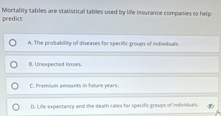 Mortality tables are statistical tables used by life insurance companies to help
predict
A. The probability of diseases for specific groups of individuals.
B. Unexpected losses.
C. Premium amounts in future years.
D. Life expectancy and the death rates for specific groups of individuals.