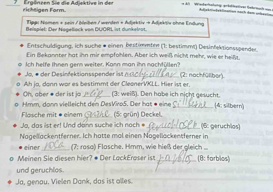 Ergänzen Sie die Adjektive in der 
A1 Wiederholung: prädikativer Gebrauch von 
richtigen Form. 
Adjektivdeklinatian nach dem unbestim 
Tipp: Nomen + sein / bleiben / werden + Adjektiv → Adjektiv ohne Endung 
Beispiel: Der Nagellack von DUORL ist dunkelrot. 
Entschuldigung, ich suche ● einen bestimmten (1: bestimmt) Desinfektionsspender. 
Ein Bekannter hat ihn mir empfohlen. Aber ich weiß nicht mehr, wie er heißt. 
Ich helfe Ihnen gern weiter. Kann man ihn nachfüllen? 
Ja, ● der Desinfektionsspender ist_ (2: nachfüllbar). 
Ah ja, dann war es bestimmt der CleanerVKLL. Hier ist er. 
Oh, aber ● der ist ja _(3: weiß). Den habe ich nịcht gesucht. 
Hmm, dann vielleicht den DesViro5. Der hat ● eine _(4: silbern) 
Flasche mit ● einem_ (5: grün) Deckel. 
Ja, das ist er! Und dann suche ich noch ● _(6: geruchlos) 
Nagellackentferner. Ich hatte mal einen Nagellackentferner in 
einer_ (7: rosa) Flasche. Hmm, wie hieß der gleich ... 
Meinen Sie diesen hier? ● Der LackEraser ist _(8: farblos) 
und geruchlos. 
Ja, genau. Vielen Dank, das ist alles.