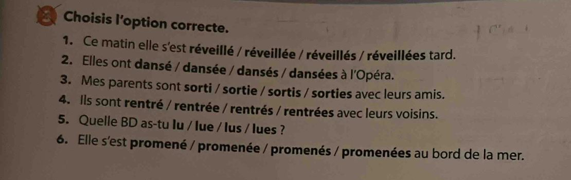 Choisis l’option correcte. 
1. Ce matin elle s'est réveillé / réveillée / réveillés / réveillées tard. 
2. Elles ont dansé / dansée / dansés / dansées à l'Opéra. 
3. Mes parents sont sorti / sortie / sortis / sorties avec leurs amis. 
4. Ils sont rentré / rentrée / rentrés / rentrées avec leurs voisins. 
5. Quelle BD as-tu Iu / lue / Ius / lues ? 
6. Elle s'est promené / promenée / promenés / promenées au bord de la mer.