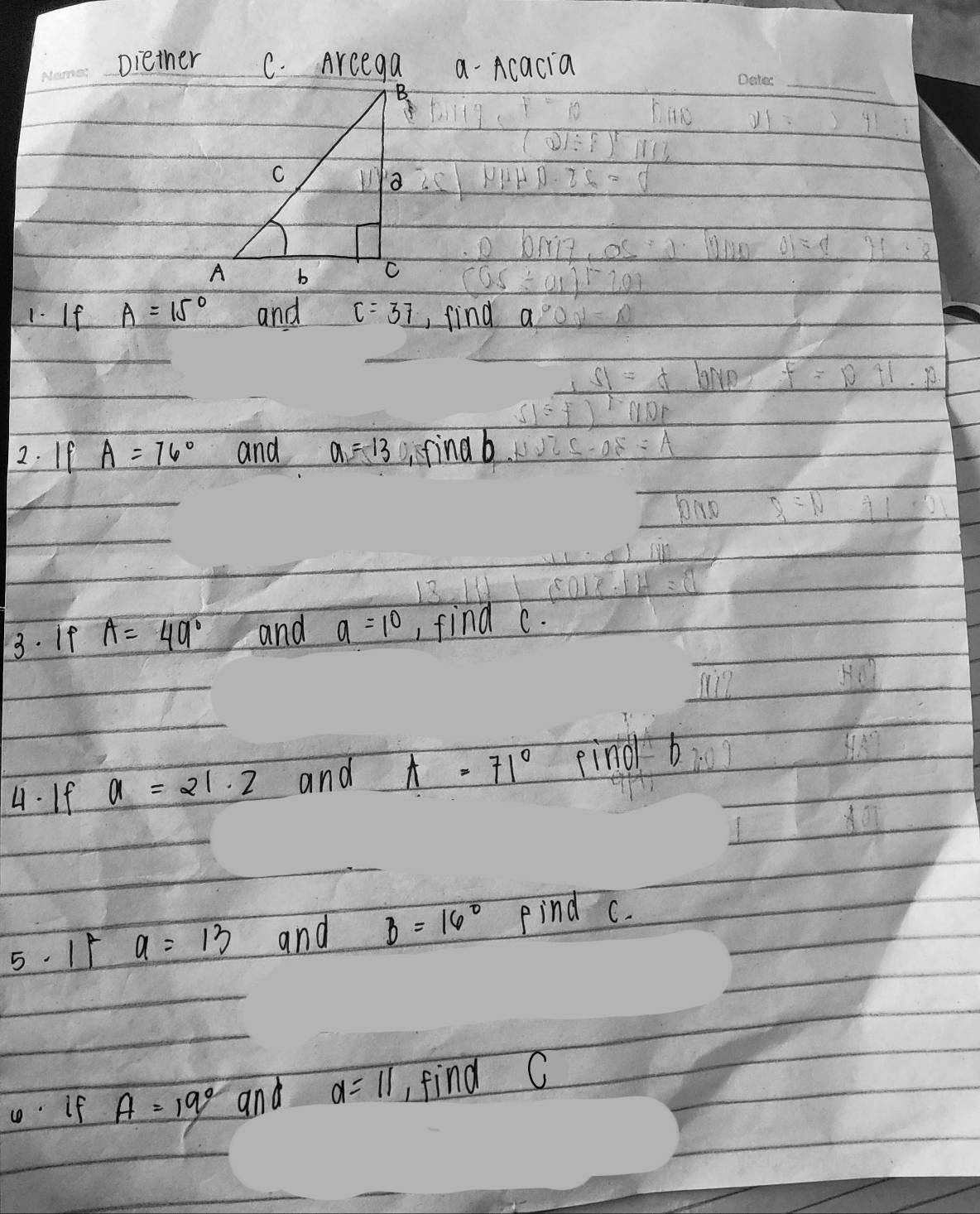 Diether C. Arcega a Acacia 
_ 
1. If A=15° and C=3_ 7 , find a
2. If A=76° and a=13 finab 
3. If A=49° and a=10 , find c. 
4. If a=21· 2 and A=71° find b
5. 15 a=13 and B=16° Find c. 
If A=19° and a=11 find C