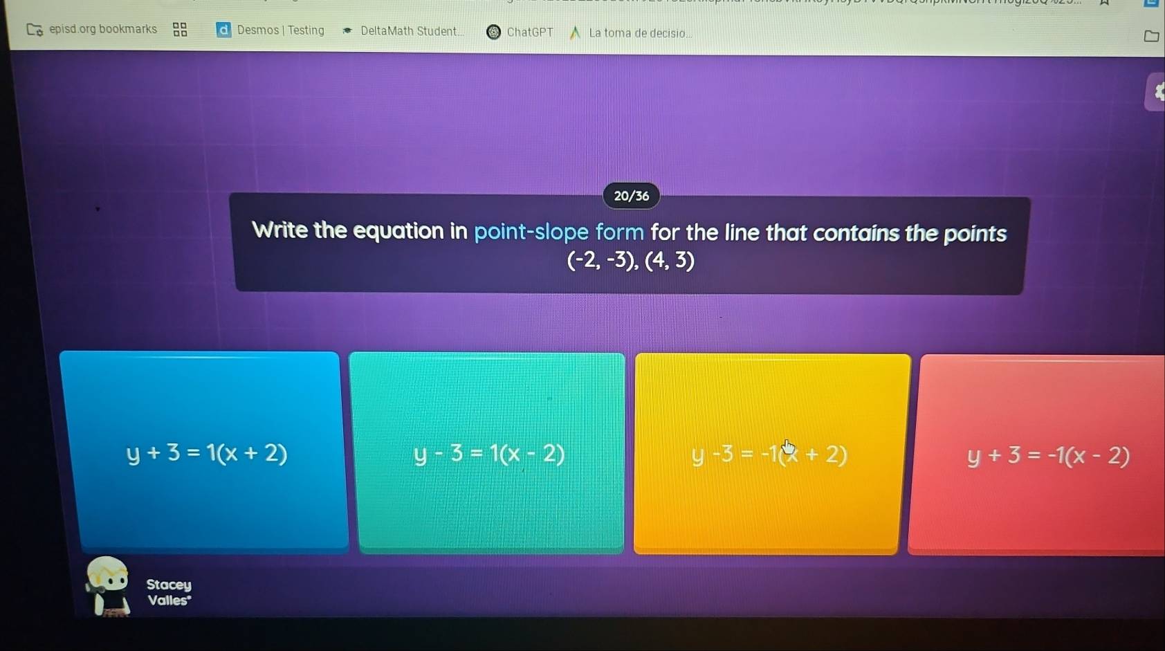 episd.org bookmarks Desmos | Testing DeltaMath Student. ChatGPT La toma de decisio..
20/36
Write the equation in point-slope form for the line that contains the points
(-2,-3),(4,3)
y+3=1(x+2)
y-3=1(x-2)
y-3=-1(x+2)
y+3=-1(x-2)
Stacey
Valles"