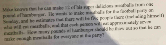 Mike knows that he can make 12 of his super delicious meatballs from one
pound of hamburger. He wants to make meatballs for the football party on 
Sunday, and he estimates that there will be five people there (including himself) 
who will eat meatballs, and that each person will eat approximately seven 
meatballs. How many pounds of hamburger should he thaw out so that he can 
make enough meatballs for everyone at the party?