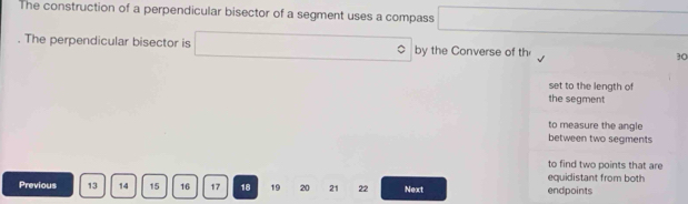 The construction of a perpendicular bisector of a segment uses a compass □. The perpendicular bisector is □ by the Converse of th 30
set to the length of 
the segment 
to measure the angle 
between two segments 
to find two points that are 
equidistant from both 
Previous 13 14 15 16 17 18 19 20 21 22 Next endpoints