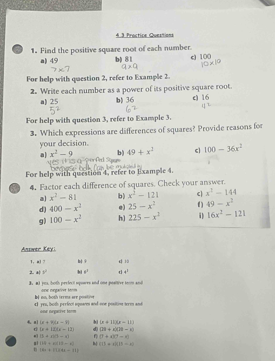 4.3 Practice Questions
1. Find the positive square root of each number.
a) 49 b) 81
c) 100
For help with question 2, refer to Example 2.
2. Write each number as a power of its positive square root.
a) 25 b) 36
c) 16
For help with question 3, refer to Example 3.
3. Which expressions are differences of squares? Provide reasons for
your decision.
a) x^2-9 b) 49+x^2 c) 100-36x^2
For help with question 4, refer to Example 4.
4. Factor each difference of squares. Check your answer.
a) x^2-81
b) x^2-121 c) x^2-144
f )
d) 400-x^2 e) 25-x^2 49-x^2
g) 100-x^2
h) 225-x^2 i) 16x^2-121
Answer Key:
1. a) 7 b) 9 c) 10
2. a) 5^2 b) 6^2 c) 4^2
3. a) yes, both perfect squares and one positive term and
one negative term
b) no, both terms are positive
c) yes, both perfect squares and one positive term and
one negative term
4. a) (x+9)(x-9) b) (x+11)(x-11)
C] (x+12)(x-12) d) (20+x)(20-x)
e) (5+x)(5-x) f) (7+x)(7-x)
g) (10+x)(10-x) h) (15+x)(15-x)
1) (4x+11)(4x-11)