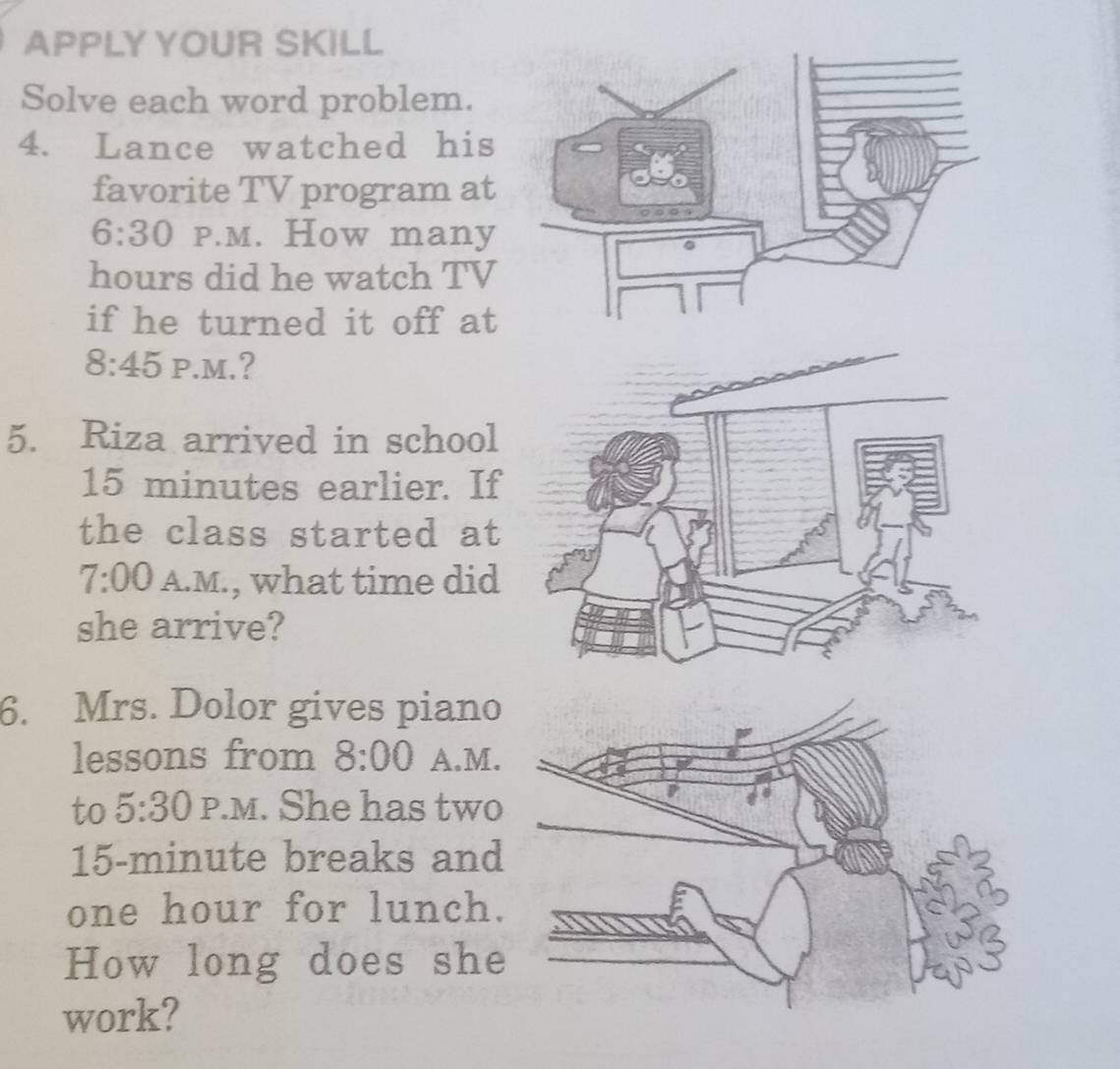 APPLY YOUR SKILL 
Solve each word problem. 
4. Lance watched his 
favorite TV program at 
6:30 P.M. How many
hours did he watch TV 
if he turned it off at 
8:45 P.M.? 
5. Riza arrived in school
15 minutes earlier. If 
the class started at 
7:00 A.M., what time did 
she arrive? 
6. Mrs. Dolor gives piano 
lessons from 8:00 A.M. 
to 5:30 P.M. She has two
15-minute breaks and
one hour for lunch. 
How long does she 
work?