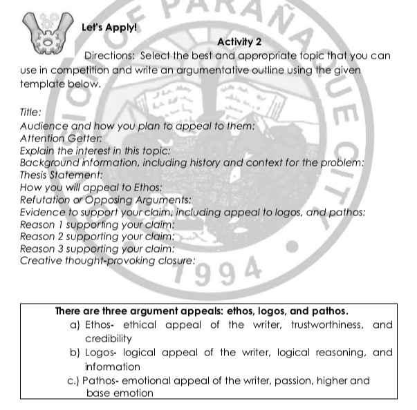 Let's Apply!
Activity 2
Directions: Select the best and appropriate topic that you can
use in competition and write an argumentative outline using the given
template below.
Title:
Audience and how you plan to appeal to them:
Attention Getter:
Explain the interest in this topic:
Background information, including history and context for the problem:
Thesis Statement:
How you will appeal to Ethos:
Refutation or Opposing Arguments:
Evidence to support your claim, including appeal to logos, and pathos:
Reason 1 supporting your claim:
Reason 2 supporting your claim:
Reason 3 supporting your claim:
Creative thought-provoking closure:

There are three argument appeals: ethos, logos, and pathos.
a) Ethos- ethical appeal of the writer, trustworthiness, and
credibility
b) Logos- logical appeal of the writer, logical reasoning, and
information
c.) Pathos- emotional appeal of the writer, passion, higher and
base emotion