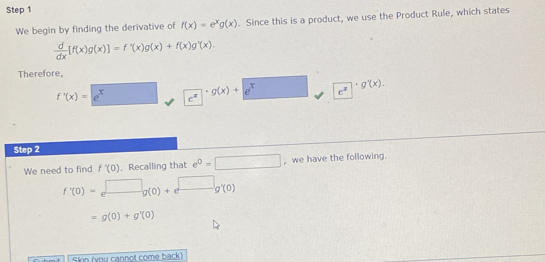 We begin by finding the derivative of f(x)=e^xg(x). Since this is a product, we use the Product Rule, which states
 d/dx [f(x)g(x)]=f'(x)g(x)+f(x)g'(x). 
Therefore,
f'(x)=e^x c^2
g(x)+e^x c^x
g'(x). 
Step 2 
We need to find f'(0). Recalling that e^0=□ , we have the following.
f'(0)=e^(□)g(0)+e^(□)g'(0)
=g(0)+g'(0)
Skin (you cannot come back)