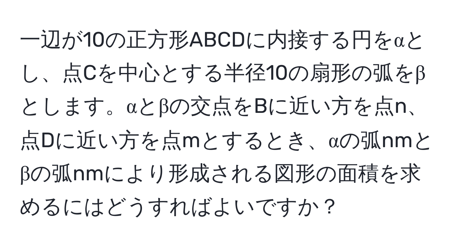 一辺が10の正方形ABCDに内接する円をαとし、点Cを中心とする半径10の扇形の弧をβとします。αとβの交点をBに近い方を点n、点Dに近い方を点mとするとき、αの弧nmとβの弧nmにより形成される図形の面積を求めるにはどうすればよいですか？