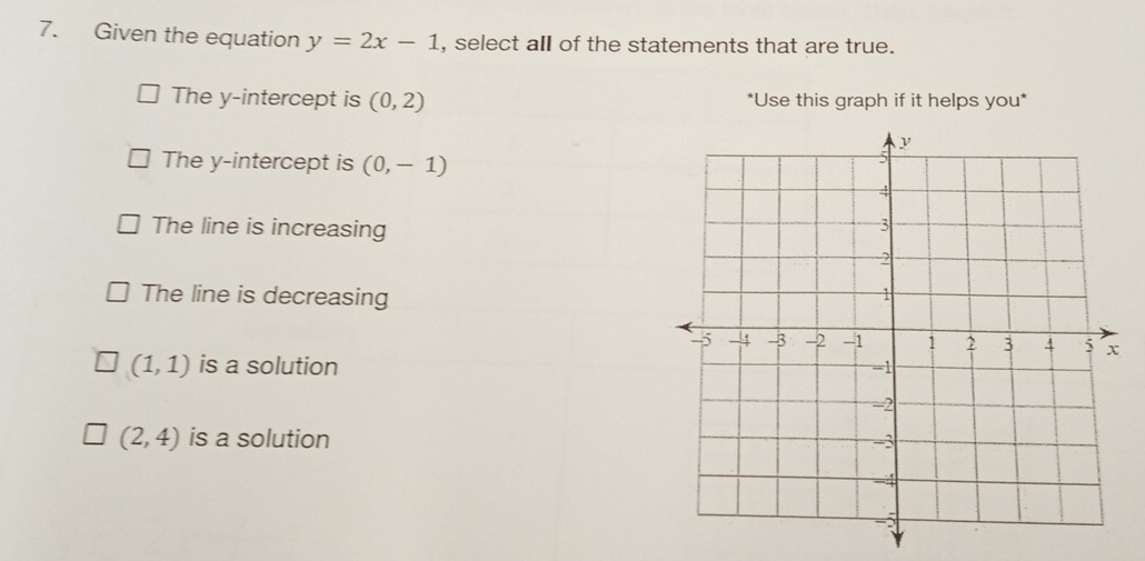 Given the equation y=2x-1 , select all of the statements that are true.
The y-intercept is (0,2) *Use this graph if it helps you*
The y-intercept is (0,-1)
The line is increasing
The line is decreasing
(1,1) is a solution
(2,4) is a solution