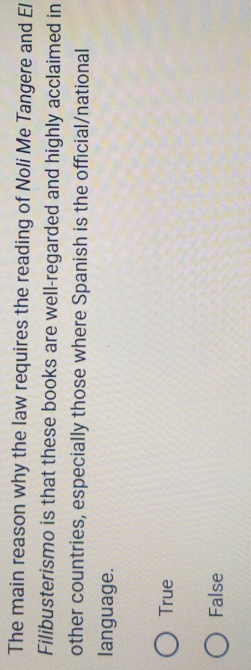The main reason why the law requires the reading of Noli Me Tangere and El
Filibusterismo is that these books are well-regarded and highly acclaimed in
other countries, especially those where Spanish is the official/national
language.
True
False