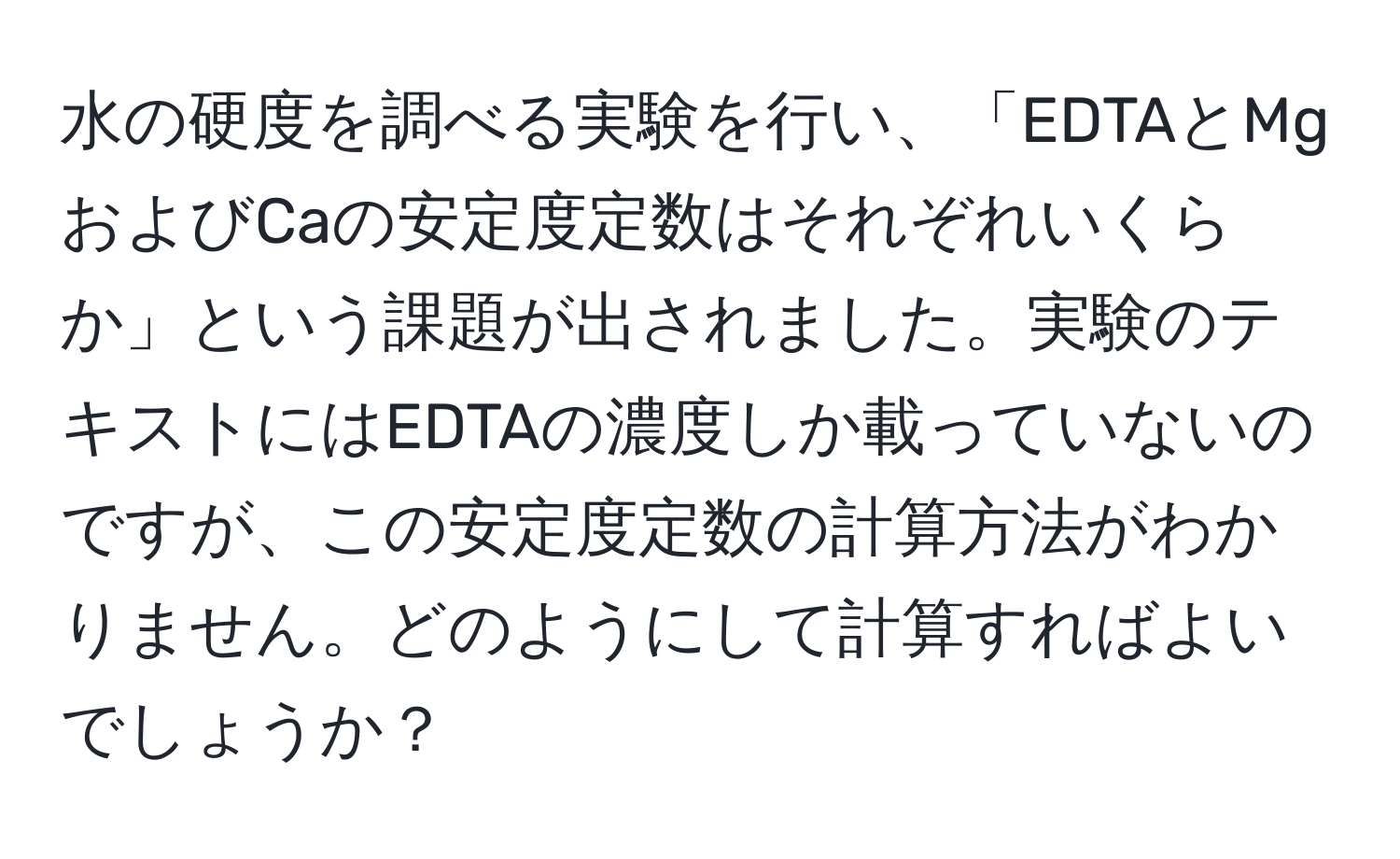 水の硬度を調べる実験を行い、「EDTAとMgおよびCaの安定度定数はそれぞれいくらか」という課題が出されました。実験のテキストにはEDTAの濃度しか載っていないのですが、この安定度定数の計算方法がわかりません。どのようにして計算すればよいでしょうか？