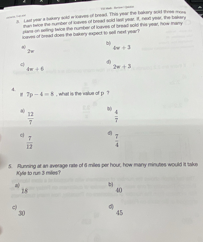 TSI Math - Review | Quizizz
3. Last year a bakery sold w loaves of bread. This year the bakery sold three more
10/24/24, 742 AM
than twice the number of loaves of bread sold last year. If, next year, the bakery
plans on selling twice the number of loaves of bread sold this year, how many
loaves of bread does the bakery expect to sell next year?
b)
a)
4w+3
2w
c)
d)
4w+6
2w+3
4.
If 7p-4=8 , what is the value of p ?
a)
b)
 12/7 
 4/7 
c)
d)
 7/12 
 7/4 
5. Running at an average rate of 6 miles per hour, how many minutes would it take
Kyle to run 3 miles?
a)
b)
18
40
c)
d)
30
45