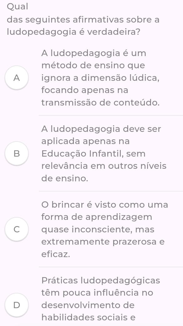 Qual
das seguintes afirmativas sobre a
ludopedagogia é verdadeira?
A ludopedagogia é um
método de ensino que
A ignora a dimensão lúdica,
focando apenas na
transmissão de conteúdo.
A ludopedagogia deve ser
aplicada apenas na
B Educação Infantil, sem
relevância em outros níveis
de ensino.
O brincar é visto como uma
forma de aprendizagem
C quase inconsciente, mas
extremamente prazerosa e
eficaz.
Práticas ludopedagógicas
têm pouca influência no
D desenvolvimento de
habilidades sociais e