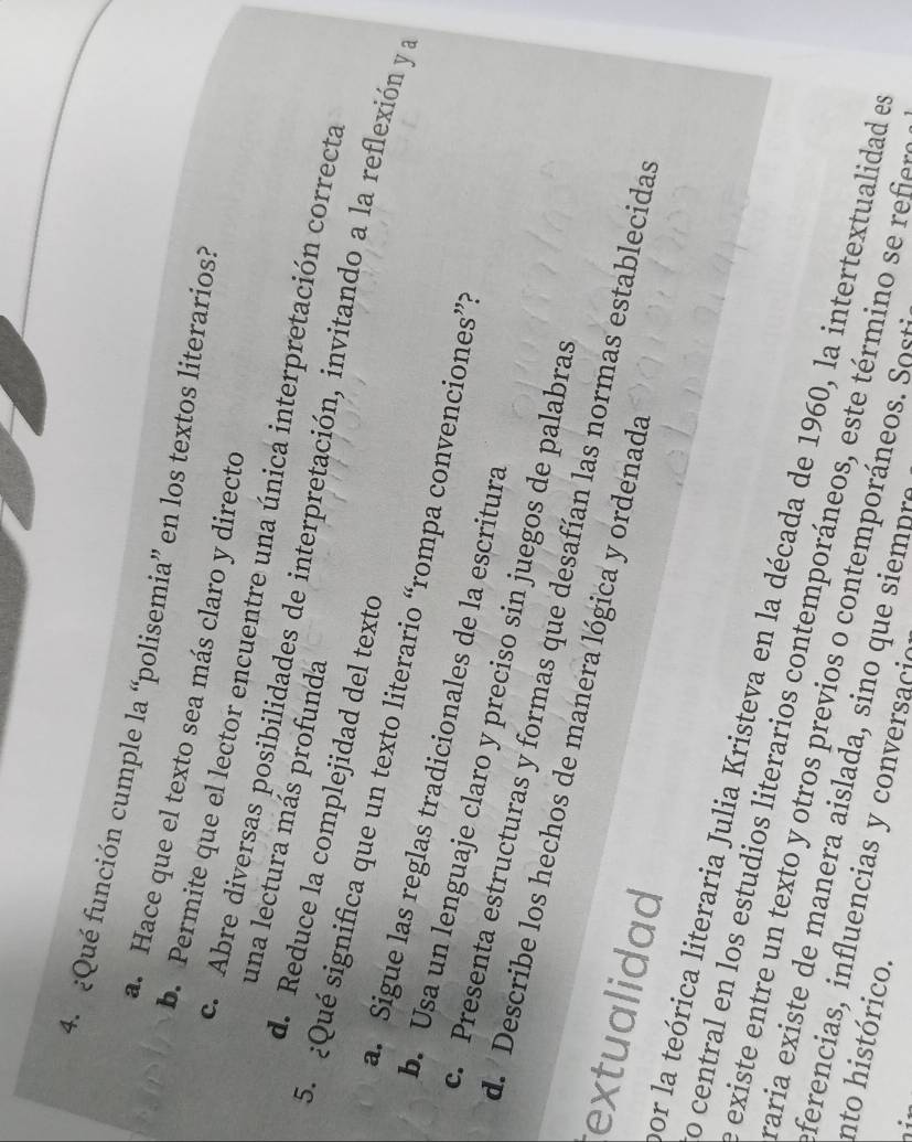 ¿Qué función cumple la “polisemia” en los textos literarios?
a. Hace que el texto sea más claro y directo
b. Permite que el lector encuentre una única interpretación correcta
una lectura más profunda
c. Abre diversas posibilidades de interpretación, invitando a la reflexión y a
d. Reduce la complejidad del texto
5. ¿Qué significa que un texto literario “rompa convenciones”?
a. Sigue las reglas tradicionales de la escritura
b. Usa un lenguaje claro y preciso sin juegos de palabras
c. Presenta estructuras y formas que desafían las normas establecidas
d. Describe los hechos de manera lógica y ordenada
extualidad
por la teórica literaria Julia Kristeva en la década de 1960, la intertextualidad e
o central en los estudios literarios contemporáneos, este término se rf
existe entre un texto y otros previos o contemporáneos. Sost
raria existe de manera aislada, sino que siempre
eferencias, influencias y conversacio 
nto histórico.