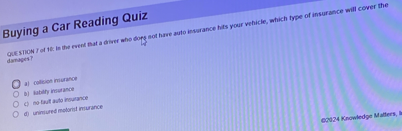 Buying a Car Reading Quiz
damages? QUESTION 7 of 10: In the event that a driver who dors not have auto insurance hits your vehicle, which type of insurance will cover the
a) collision insurance
b) liability insurance
c) no-fault auto insurance
d) uninsured motorist insurance
©2024 Knowledge Matters, I