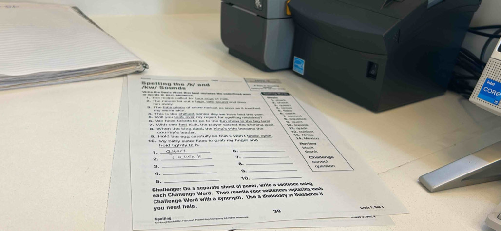 intel 
/kw/ Sounds Spelling the /k/ and 
core 
et tt Md ba to 
1. The recipe called for tour sups of mis 
5. Will you look over my report for spelling mistakes? 
e then the king died, the king's wife became the 
9. Hold the eng carefully so that it won't break open 
10. My baby sister likes to grab my finger and 
y to it thack 
_ 
6. 
_ 
thank 
2. 
_ 
7._ 
6. 
3. __correct 
4. __question 
9. 
10. 
5. 
_ 
_ 
Challenge: On a separate sheet of paper, write a sentence using 
each Challenge Word. Then rewrite your sentences replacing each 
Challenge Word with a synonym. Use a dictionary or thesaurus if 
you need help. Grade 3, Unit 4 
Spelling 38