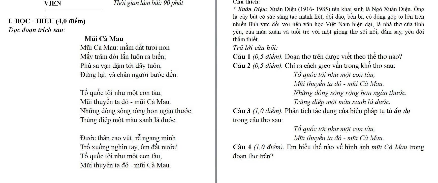 VIEN Thời gian làm bài: 90 phút Chú thích:
Xuân Diệu: Xuân Diệu (1916- 1985) tên khai sinh là Ngô Xuân Diệu. Ông
I. ĐQC - HIÊU (4,0 điểm)
là cây bút có sức sáng tạo mãnh liệt, dồi dào, bền bi, có đóng góp to lớn trên
nhiều lĩnh vực đối với nền văn học Việt Nam hiện đại, là nhà thơ của tình
Đọc đoạn trich sau: yêu, của mùa xuân và tuổi trẻ với một giọng thơ sôi nổi, đắm say, yêu đời
Mũi Cà Mau thắm thiết.
Mũi Cà Mau: mầm đất tươi non Trả lời câu hồi:
Mấy trăm đời lấn luôn ra biển; Câu 1 (0,5 điểm). Đoạn thơ trên được viết theo thể thơ nào?
Phù sa vạn dặm tới đây tuôn, Câu 2 (0,5 điểm). Chỉ ra cách gieo vần trong khổ thơ sau:
Đứng lại; và chân người bước đến. Tổ quốc tôi như một con tàu,
Mũi thuyền ta đó - mũi Cà Mau.
Tổ quốc tôi như một con tàu, Những dòng sông rộng hơn ngàn thước.
Mũi thuyền ta đó - mũi Cà Mau. Trùng điệp một màu xanh lá đước.
Những dòng sông rộng hơn ngàn thước.  Câu 3 (1,0 điểm). Phân tích tác dụng của biện pháp tu từ ẩn dụ
Trùng điệp một màu xanh lá đước. trong câu thơ sau:
Tổ quốc tôi như một con tàu,
Đước thân cao vút, rễ ngang mình Mũi thuyền ta đó - mũi Cà Mau.
Trổ xuống nghìn tay, ôm đất nước! Câu 4 (1,0 điểm). Em hiểu thế nào về hình ảnh mũi Cà Mau trong
Tổ quốc tôi như một con tàu, đoạn thơ trên?
Mũi thuyền ta đó - mũi Cà Mau.