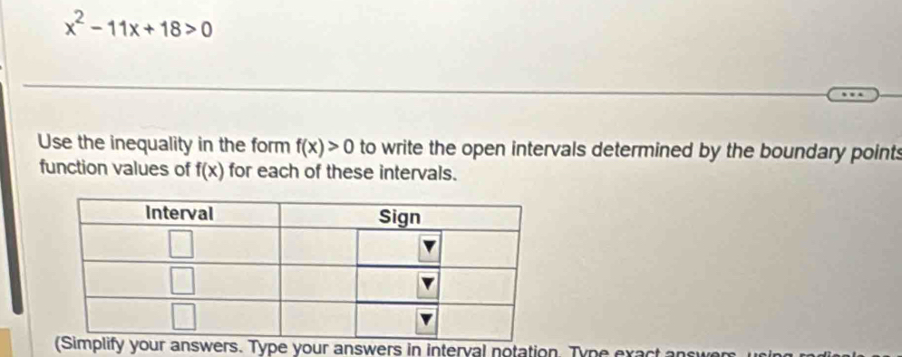 x^2-11x+18>0
Use the inequality in the form f(x)>0 to write the open intervals determined by the boundary points
function values of f(x) for each of these intervals.
your answers. Type your answers in interval notation. Type exact an s w