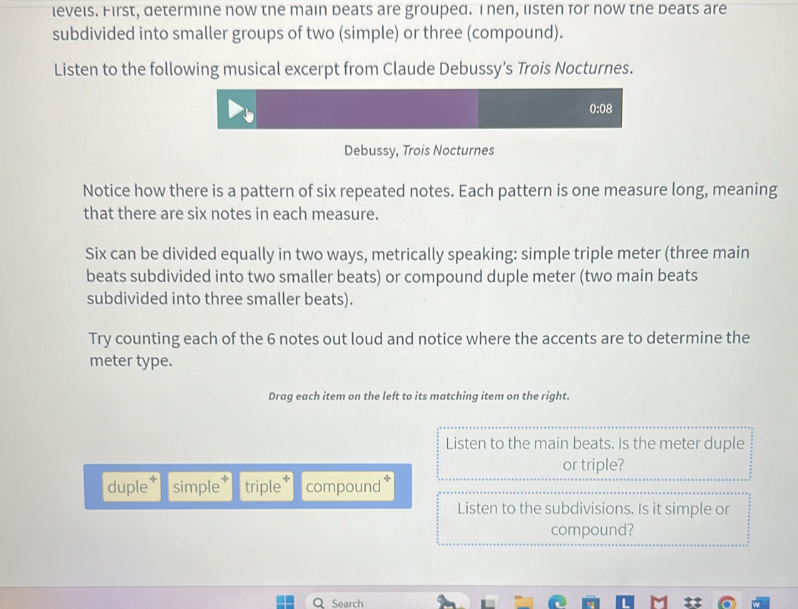 levels. First, determine now the main beats are grouped. Inen, listen for now the beats are 
subdivided into smaller groups of two (simple) or three (compound). 
Listen to the following musical excerpt from Claude Debussy’s Trois Nocturnes. 
0:08 
Debussy, Trois Nocturnes 
Notice how there is a pattern of six repeated notes. Each pattern is one measure long, meaning 
that there are six notes in each measure. 
Six can be divided equally in two ways, metrically speaking: simple triple meter (three main 
beats subdivided into two smaller beats) or compound duple meter (two main beats 
subdivided into three smaller beats). 
Try counting each of the 6 notes out loud and notice where the accents are to determine the 
meter type. 
Drag each item on the left to its matching item on the right. 
Listen to the main beats. Is the meter duple 
or triple? 
duple simple triple compound .:. 
Listen to the subdivisions. Is it simple or 
compound? 
Search