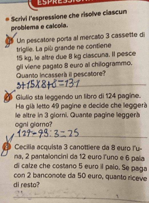 ESPRESS 
Scrivi l’espressione che risolve ciascun 
problema e calcola. 
Un pescatore porta al mercato 3 cassette di 
triglie. La più grande ne contiene
15 kg, le altre due 8 kg ciascuna. Il pesce 
gli viene pagato 8 euro al chilogrammo. 
Quanto incasserà il pescatore? 
_ 
_ 
Giulio sta leggendo un libro di 124 pagine. 
Ha già letto 49 pagine e decide che leggerà 
le altre in 3 giorni. Quante pagine leggerà 
ogni giorno? 
_ 
D Cecilia acquista 3 canottiere da 8 euro l'u- 
na, 2 pantaloncini da 12 euro l’uno e 6 paia 
di calze che costano 5 euro il paio. Se paga 
con 2 banconote da 50 euro, quanto riceve 
di resto?