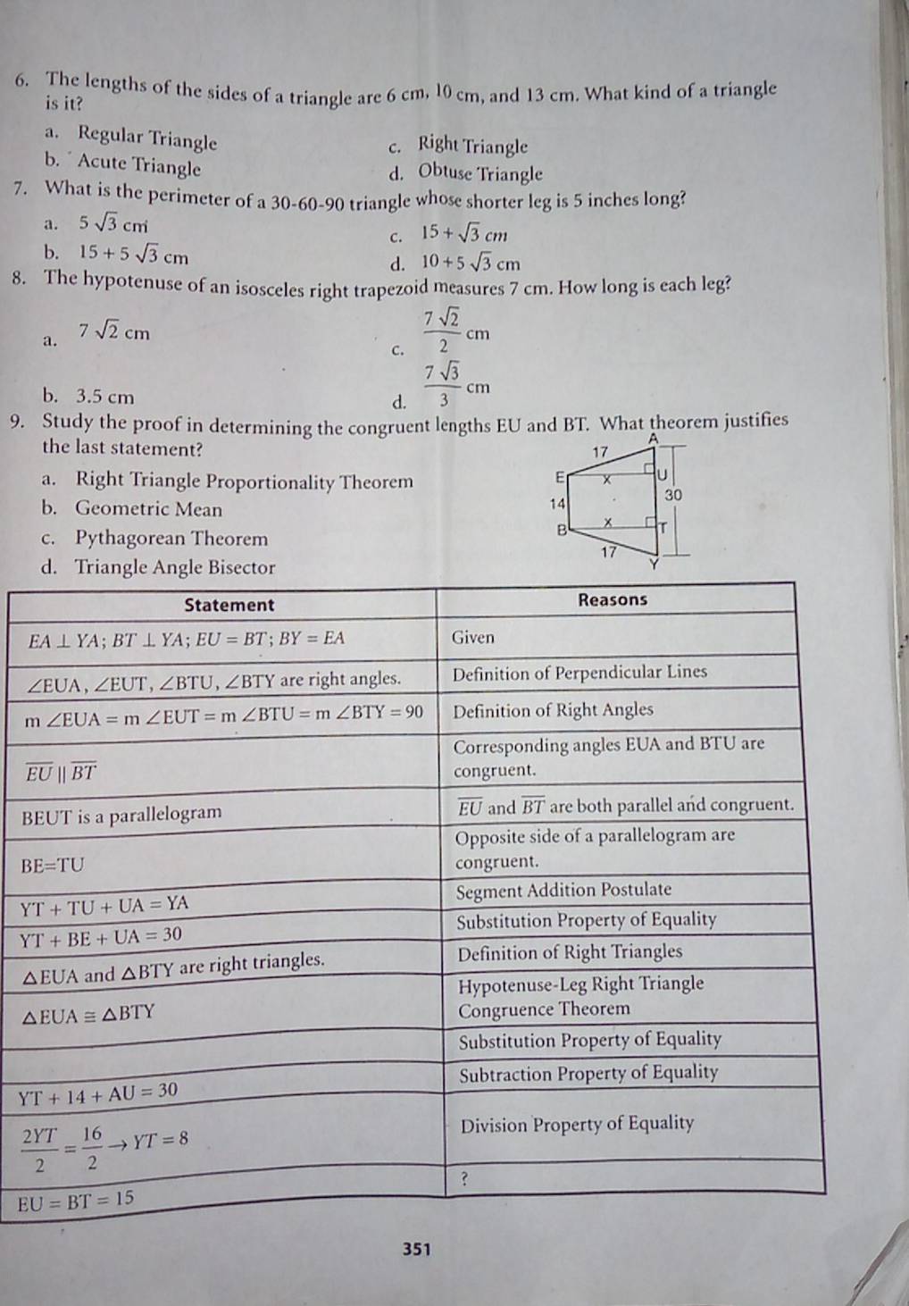 The lengths of the sides of a triangle are 6 cm, 10 cm, and 13 cm. What kind of a triangle
is it?
a. Regular Triangle
c. Right Triangle
b.  Acute Triangle
d. Obtuse Triangle
7. What is the perimeter of a 30-60-90 triangle whose shorter leg is 5 inches long?
a. 5sqrt(3)cm
c. 15+sqrt(3)cm
b. 15+5sqrt(3)cm d. 10+5sqrt(3)cm
8. The hypotenuse of an isosceles right trapezoid measures 7 cm. How long is each leg?
a. 7sqrt(2)cm
c.  7sqrt(2)/2 cm
b. 3.5 cm d.  7sqrt(3)/3 cm
9. Study the proof in determining the congruent lengths EU and BT. What theorem justifies
the last statement?
a. Right Triangle Proportionality Theorem
b. Geometric Mean
c. Pythagorean Theorem
d. Tria
B
351