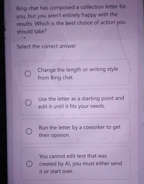 Bing chat has composed a collection letter for
you, but you aren't entirely happy with the
results. Which is the best choice of action you
should take?
Select the correct answer
Change the length or writing style
from Bing chat.
Use the letter as a starting point and
edit it until it fits your needs.
Run the letter by a coworker to get
their opinion.
You cannot edit text that was
created by AI, you must either send
it or start over.