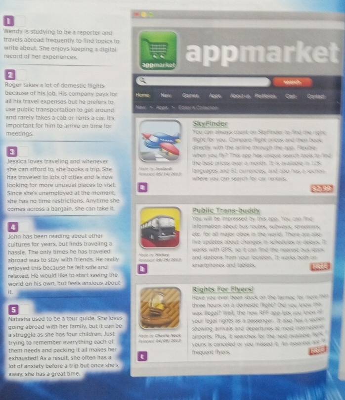 Wendy is studying to be a reporter and
travels abroad frequently to find topics to
write about. She enjoys keeping a digital
record of her experiences. appmarket
appmarke
2
Roger takes a lot of domestic flights search
because of his job. His company pays for Home New Games Apps Aboutus Partlalles. Cast: Coutast
all his travel expenses but he prefers to
use public transportation to get around New > Apps. > Bolors Colecton
and rarely takes a cab or rents a car. It's
important for him to arrive on time for SkyFinder
You can always count on StayFinder to find the right
meetings. flight for you. Compare flight orices and then book
3
directly with the airline through the app. Flexible
when you fly? This app has unique search tools to find
Jessica loves traveling and whenever the best prices over a month. It is available in 128.
she can afford to, she books a trip. She Node by Janland languages and 61, currencies, and also has a section
has traveled to lots of cities and is now lemsed 0S/14/2013 where you can search for car rentass.
looking for more unusual places to visit.
Since she's unemployed at the moment, 9 9
she has no time restrictions. Anytime she
comes across a bargain, she can take it. Public Trans-buddy
You will be impressed by this apo. You can find
4 information about bus routes, subways, strochars.
John has been reading about other etc, for all major oibes in the world. There are also
cultures for years, but finds traveling a live updates about changes in schedules or delays. If
hassle. The only times he has traveled Nade by Mickay works with GPS, so it can find the nearest bus stops
abroad was to stay with friends. He really Rinsed 09/29/201) and stations from your locaton. It works both on
enjoyed this because he felt safe and smartphones and tablets. FREE
relaxed. He would like to start seeing the
world on his own, but feels anxious about
it. Rights For Flyers!
Have you ever been stuck on the tarmac for more the
three hours on a domestic flight? Oid you know this
5
Natasha used to be a tour guide. She loves  was illegal? Well, the new RFF app lets you know 
going abroad with her family, but it can be your legal rights as a passenger. It also has a seche?
a struggle as she has four children. Just  Hade ov Charlie Nock showing arrivals and departures at most interatione 
trying to remember everything each of Relessco 04/05/2013 airports. Plus, it searches for the next available 1997
them needs and packing it all makes her frequent flyers. yours is canceled or you missed it. An essorbal ont "
exhausted! As a result, she often has a ε
lot of anxiety before a trip but once she's
away, she has a great time.