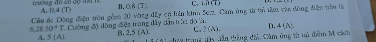 trường đó có độ lớn la: B. 0,8 (T). C. 1,0 (T)
D.
A. 0,4 (T)
Câu 6: Dòng điện tròn gồm 20 vòng dây có bán kính 5cm. Cảm ứng từ tại tâm của dòng điện tròn là
6, 28, 10^(-4)T * Cường độ dòng điện trong dây dẫn tròn đó là:
B. 2,5(A). D. 4 (A).
C. 2(A).
A. 5(A). 
chay trong dây dẫn thẳng dài. Cảm ứng từ tại điểm M cách