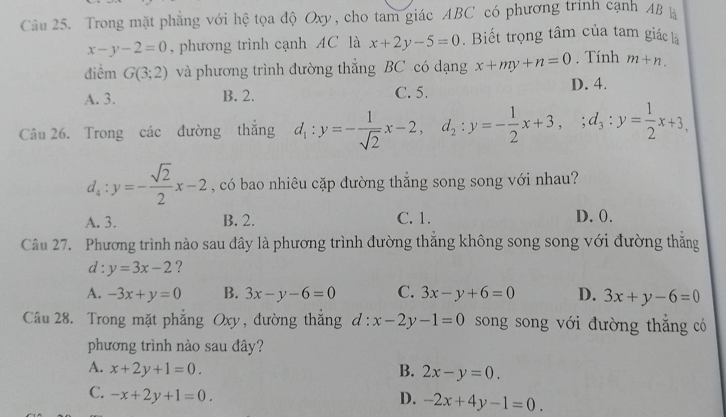 Trong mặt phăng với hệ tọa độ Oxy, cho tam giác ABC có phương trình cạnh AB là
x-y-2=0 , phương trình cạnh AC là x+2y-5=0. Biết trọng tâm của tam giác là
điểm G(3;2) và phương trình đường thắng BC có dạng x+my+n=0. Tính m+n.
A. 3. B. 2.
C. 5.
D. 4.
Câu 26. Trong các đường thẳng d_1:y=- 1/sqrt(2) x-2, d_2:y=- 1/2 x+3,; d_3:y= 1/2 x+3,
d_4:y=- sqrt(2)/2 x-2 , có bao nhiêu cặp đường thẳng song song với nhau?
A. 3. B. 2. C. 1. D. 0.
Câu 27. Phương trình nào sau đây là phương trình đường thắng không song song với đường thắng
d: y=3x-2 ?
A. -3x+y=0 B. 3x-y-6=0 C. 3x-y+6=0 D. 3x+y-6=0
Câu 28. Trong mặt phẳng Oxy, đường thẳng d:x-2y-1=0 song song với đường thắng có
phương trình nào sau đây?
A. x+2y+1=0. B. 2x-y=0.
C. -x+2y+1=0.
D. -2x+4y-1=0.