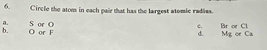 Circle the atom in each pair that has the largest atomic radius.
a. S or O Br or Cl
c.
b. O or F
d. Mg or Ca