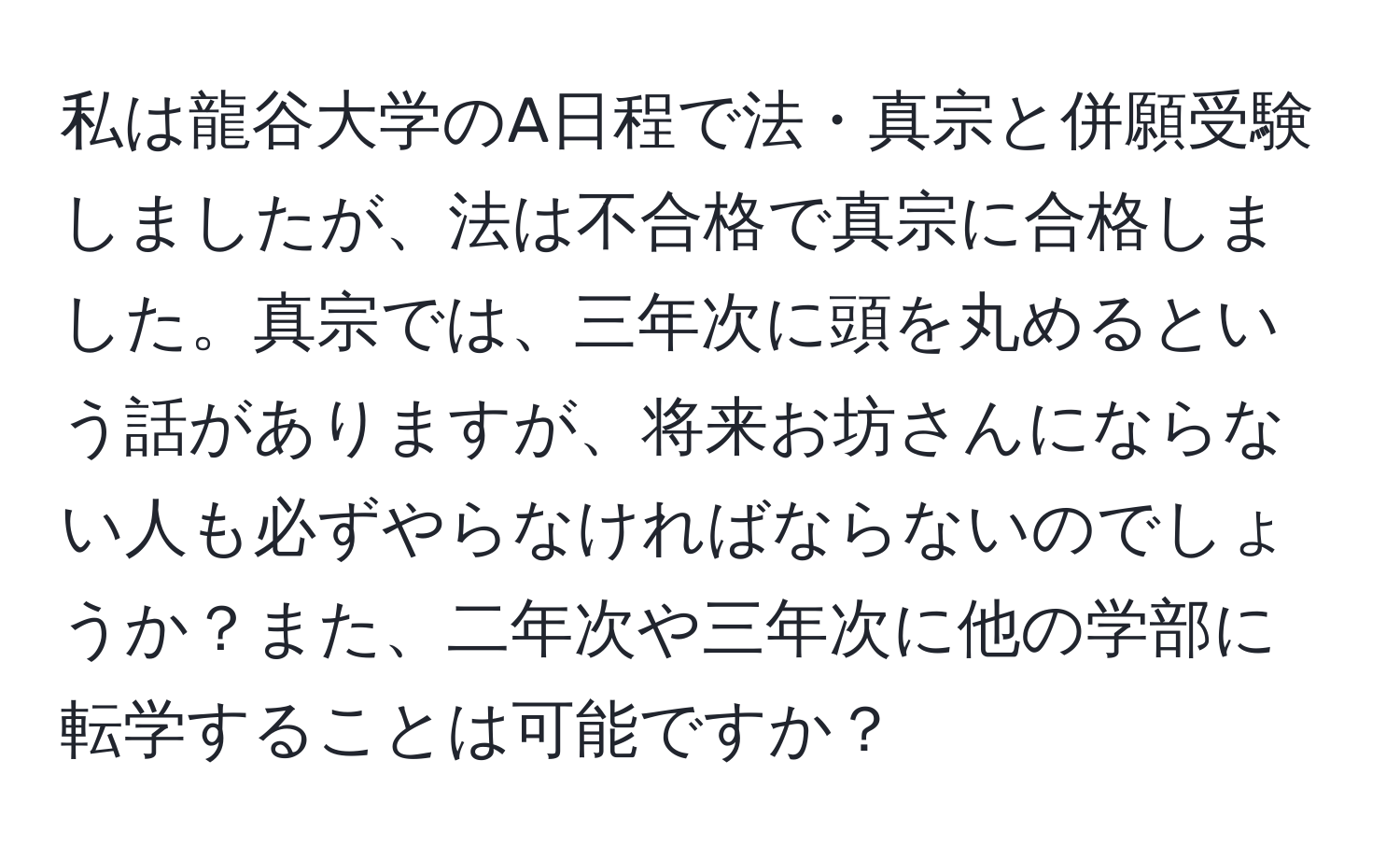 私は龍谷大学のA日程で法・真宗と併願受験しましたが、法は不合格で真宗に合格しました。真宗では、三年次に頭を丸めるという話がありますが、将来お坊さんにならない人も必ずやらなければならないのでしょうか？また、二年次や三年次に他の学部に転学することは可能ですか？