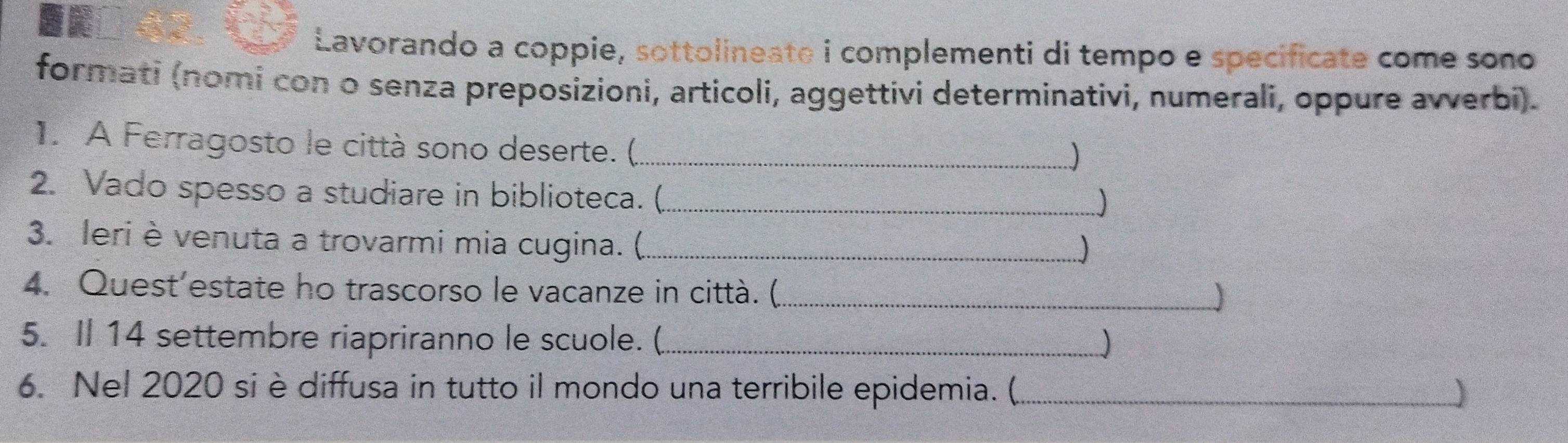 Lavorando a coppie, sottolineate i complementi di tempo e specificate come sono 
formati (nomi con o senza preposizioni, articoli, aggettivi determinativi, numerali, oppure avverbi). 
1. A Ferragosto le città sono deserte. (,_ 
) 
2. Vado spesso a studiare in biblioteca. (._ 
J 
3. leri è venuta a trovarmi mia cugina. (_ 
) 
4. Quest’estate ho trascorso le vacanze in città. (_ 
) 
5. Il 14 settembre riapriranno le scuole. ( _ 
6. Nel 2020 si è diffusa in tutto il mondo una terribile epidemia. (_ )