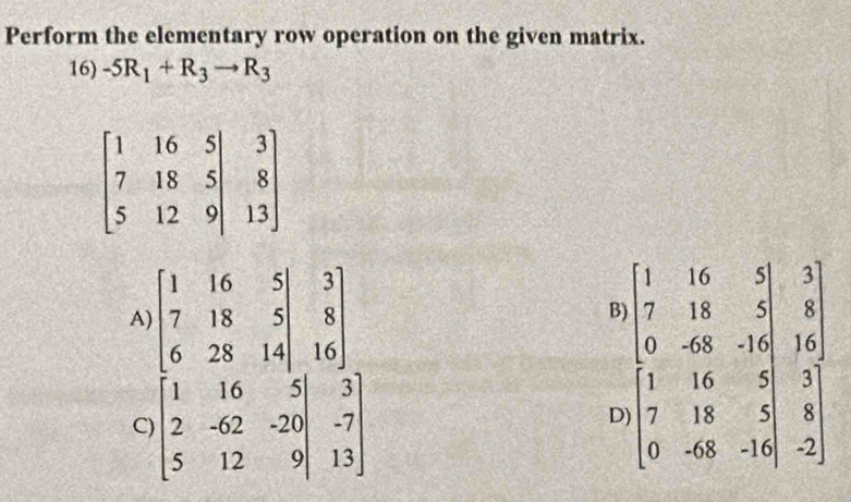 Perform the elementary row operation on the given matrix.
16) -5R_1+R_3to R_3
A) beginbmatrix 1&16&5|&3 7&18&5|&8 6&28&14|&16endbmatrix
B
C) beginbmatrix 1&16&5|&3 2&-62&-20|&-7 5&12&9|&13endbmatrix
C beginarrayl 1&16&8&3 7&11&5&8 0&48&11 1&1 1&14&5&11 7&18&5&11 6 6 0&48&14&5endbmatrix