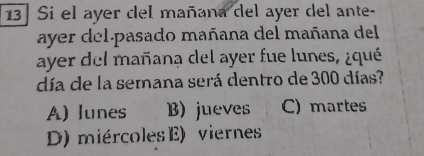 13] Si el ayer del mañana del ayer del ante-
ayer del pasado mañana del mañana del
ayer del mañana del ayer fue lunes, ¿qué
día de la semana será dentro de 300 días?
A) lunes B) jueves C) martes
D) miércoles E) viernes