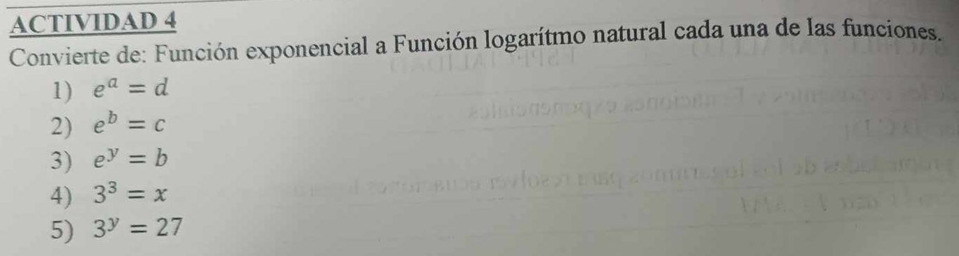 ACTIVIDAD 4 
Convierte de: Función exponencial a Función logarítmo natural cada una de las funciones. 
1) e^a=d
2) e^b=c
3) e^y=b
4) 3^3=x
5) 3^y=27