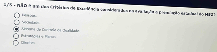 1/5 - NÃO é um dos Critérios de Excelência considerados na avaliação e premiação estadual do MEG?
Pessoas.
Sociedade.
Sistema de Controle da Qualidade.
Estratégias e Planos.
Clientes.