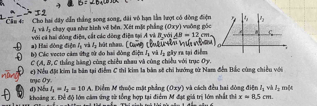 Cho hai dây dẫn thằng song song, dài vô hạn lần lượt có dòng điện
I_1 và I_2 chạy qua như hình vẽ bên. Xét mặt phẳng (Oxy ) vuông góc
với cả hai dòng điện, cắt các dòng điện tại A và B với AB=12cm
a) Hai dòng điện I_1 và I_2 hút nhau. 
b) Các vectơ cảm ứng từ do hai dòng điện I_1 và I_2 gây ra tại điểm
C (A, B, C thẳng hàng) cùng chiều nhau và cùng chiều với trục Oy.
c) Nếu đặt kim la bàn tại điểm C thì kim la bàn sẽ chi hướng từ Nam đến Bắc cùng chiều với
trục Oy.
d) Nếu I_1=I_2=10A. Điểm M thuộc mặt phẳng (Oxy) và cách đều hai dòng điện I_1 và I_2 một
khoảng x. Đề độ lớn cảm ứng từ tổng hợp tại điểm M đạt giá trị lớn nhất thì xapprox 8,5cm.
TnThí nin