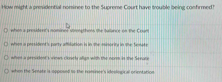 How might a presidential nominee to the Supreme Court have trouble being confirmed?
when a president's nominee strengthens the balance on the Court
when a president's party affiliation is in the minority in the Senate
when a president's views closely align with the norm in the Senate
when the Senate is opposed to the nominee's ideological orientation