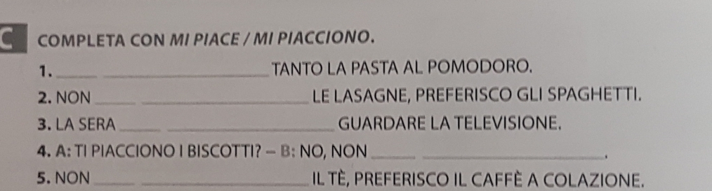 COMPLETA CON MI PIACE / MI PIACCIONO. 
1. __TANTO LA PASTA AL POMODORO. 
2. NON __LE LASAGNE, PREFERISCO GLI SPAGHETTI. 
3. LA SERA __GUARDARE LA TELEVISIONE. 
4. A: TI PIACCIONO I BISCOTTI? — B: NO, NON__ 
5. NON __IL TÈ, PREFERISCO IL CAFFÈ A COLAZIONE.