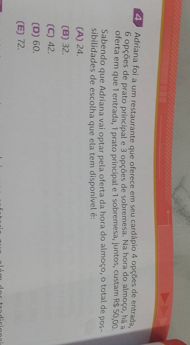 Adriana foi a um restaurante que oferece em seu cardápio 4 opções de entrada,
6 opções de prato principal e 3 opções de sobremesa. Na hora do almoço, há a
oferta em que 1 entrada, 1 prato principal e 1 sobremesa, juntos, custam R$ 50,00.
Sabendo que Adriana vai optar pela oferta da hora do almoço, o total de pos-
sibilidades de escolha que ela tem disponível é:
(A) 24.
(B) 32.
(C) 42.
(D) 60.
(E) 72.
