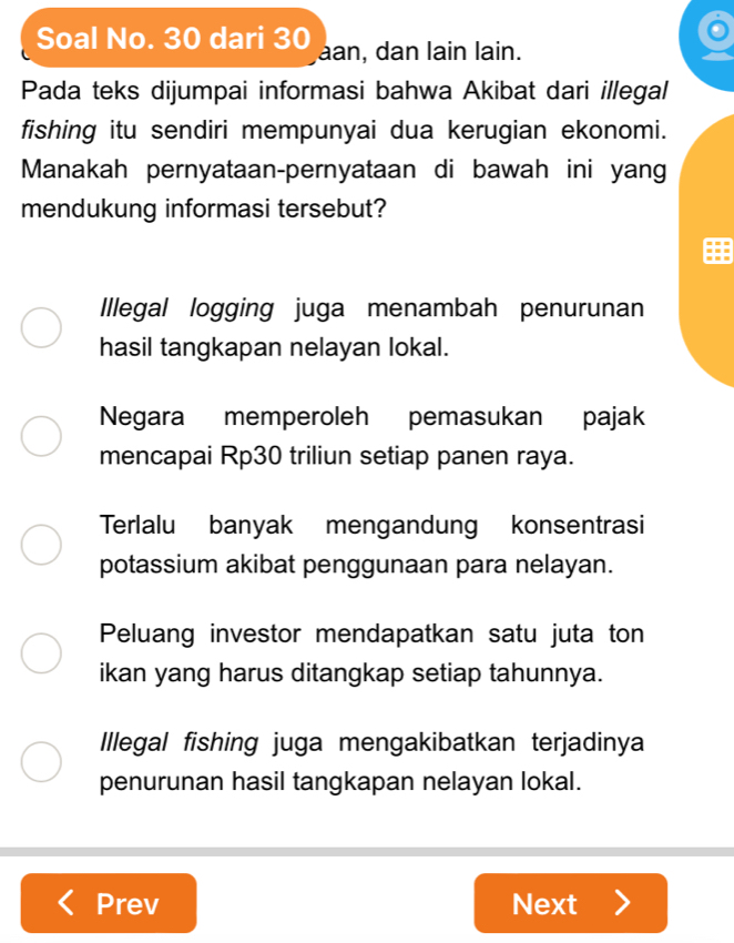 Soal No. 30 dari 30 aan, dan lain lain.
Pada teks dijumpai informasi bahwa Akibat dari illegal
fishing itu sendiri mempunyai dua kerugian ekonomi.
Manakah pernyataan-pernyataan di bawah ini yan
mendukung informasi tersebut?
Illegal logging juga menambah penurunan
hasil tangkapan nelayan lokal.
Negara memperoleh pemasukan pajak
mencapai Rp30 triliun setiap panen raya.
Terlalu banyak mengandung konsentrasi
potassium akibat penggunaan para nelayan.
Peluang investor mendapatkan satu juta ton
ikan yang harus ditangkap setiap tahunnya.
Illegal fishing juga mengakibatkan terjadinya
penurunan hasil tangkapan nelayan lokal.
Prev Next