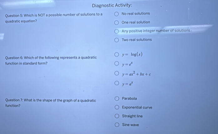 Diagnostic Activity:
Question 5: Which is NOT a possible number of solutions to a No real solutions
quadratic equation? One real solution
Any positive integer number of solutions
Two real solutions
Question 6: Which of the following represents a quadratic y=log (x)
function in standard form?
y=e^x
y=ax^2+bx+c
y=a^x
Question 7: What is the shape of the graph of a quadratic Parabola
function? Exponential curve
Straight line
Sine wave