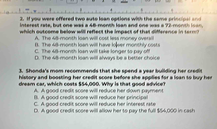 7 
2. If you were offered two auto loan options with the same principal and
interest rate, but one was a 48-month loan and one was a 72-month loan,
which outcome below will reflect the impact of that difference in term?
A. The 48-month loan will cost less money overall
B. The 48-month loan will have lo wer monthly costs
C. The 48-month loan will take longer to pay off
D. The 48-month loan will always be a better choice
3. Shonda's mom recommends that she spend a year building her credit
history and boosting her credit score before she applies for a loan to buy her
dream car, which costs $54,000. Why is that good advice?
A. A good credit score will reduce her down payment
B. A good credit score will reduce her principal
C. A good credit score will reduce her interest rate
D. A good credit score will allow her to pay the full $54,000 in cash