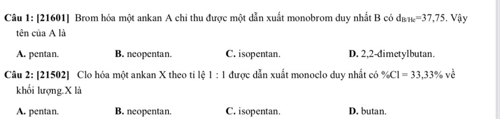 [21601] Brom hóa một ankan A chỉ thu được một dẫn xuất monobrom duy nhất B có d_B/He=37,75. Vậy
tên của A là
A. pentan. B. neopentan. C. isopentan. D. 2,2 -đimetylbutan.
Câu 2: [21502] Clo hóa một ankan X theo tỉ lệ 1:1 được dẫn xuất monoclo duy nhất có % Cl=33,33% ve^(lambda)
khối lượng. X là
A. pentan. B. neopentan. C. isopentan. D. butan.