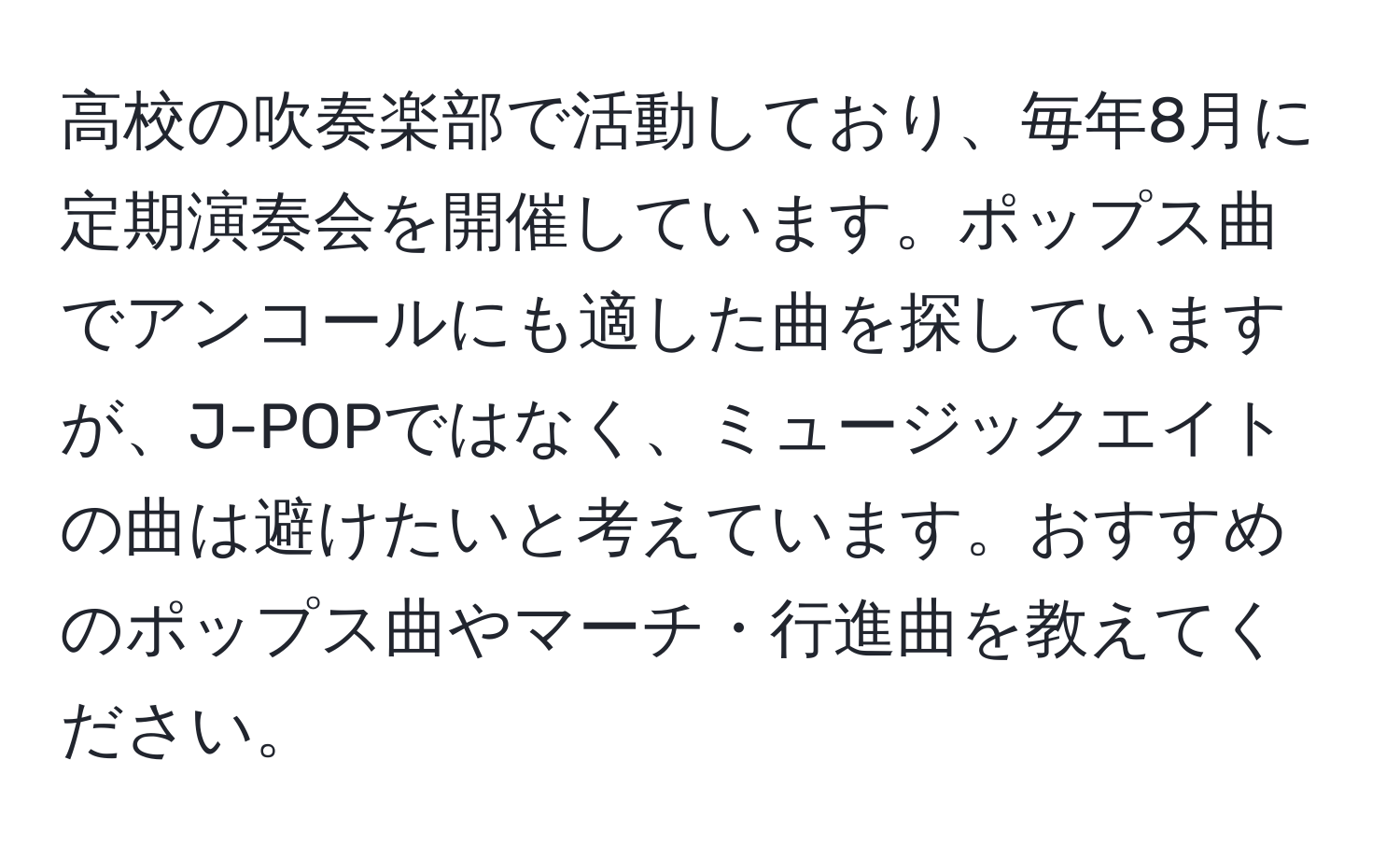 高校の吹奏楽部で活動しており、毎年8月に定期演奏会を開催しています。ポップス曲でアンコールにも適した曲を探していますが、J-POPではなく、ミュージックエイトの曲は避けたいと考えています。おすすめのポップス曲やマーチ・行進曲を教えてください。